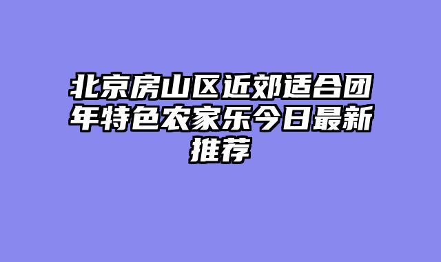 北京房山区近郊适合团年特色农家乐今日最新推荐