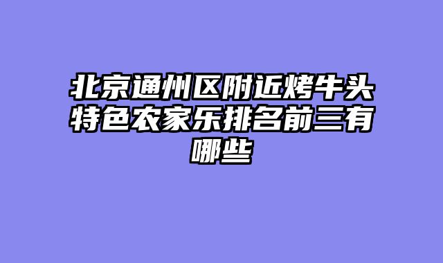 北京通州区附近烤牛头特色农家乐排名前三有哪些