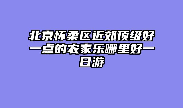 北京怀柔区近郊顶级好一点的农家乐哪里好一日游