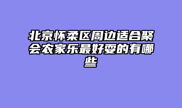 北京怀柔区周边适合聚会农家乐最好耍的有哪些