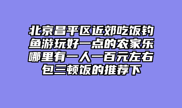 北京昌平区近郊吃饭钓鱼游玩好一点的农家乐哪里有一人一百元左右包三顿饭的推荐下
