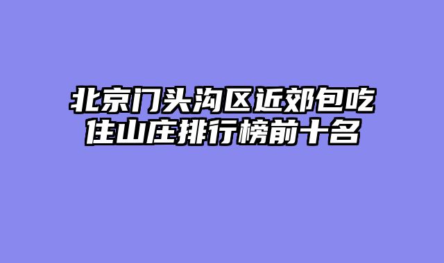 北京门头沟区近郊包吃住山庄排行榜前十名