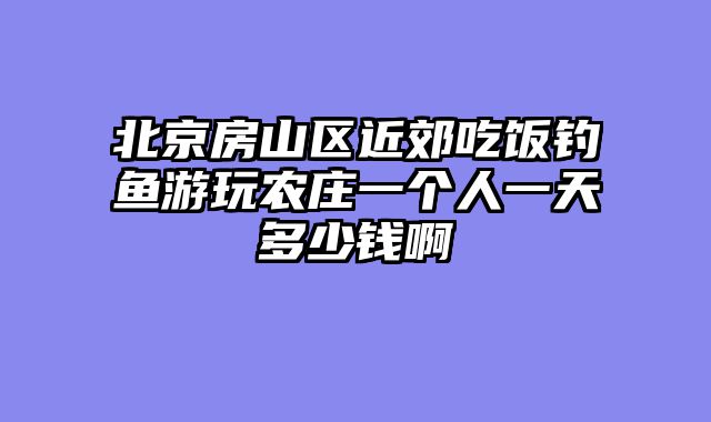 北京房山区近郊吃饭钓鱼游玩农庄一个人一天多少钱啊