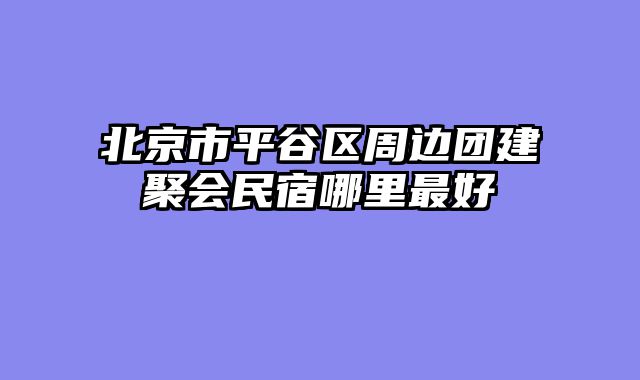 北京市平谷区周边团建聚会民宿哪里最好
