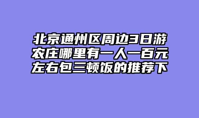 北京通州区周边3日游农庄哪里有一人一百元左右包三顿饭的推荐下