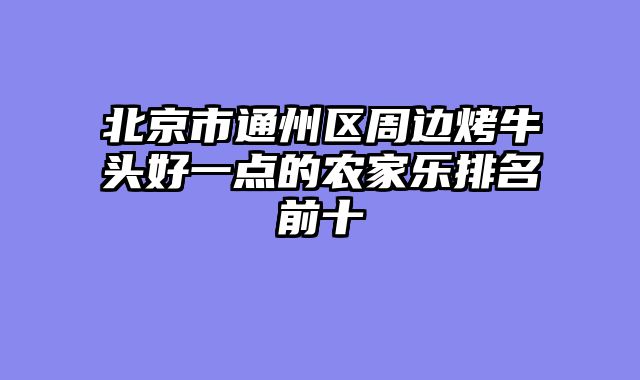 北京市通州区周边烤牛头好一点的农家乐排名前十