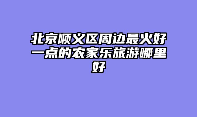北京顺义区周边最火好一点的农家乐旅游哪里好