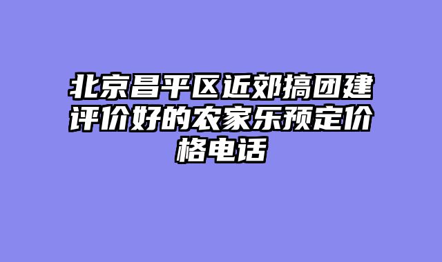 北京昌平区近郊搞团建评价好的农家乐预定价格电话