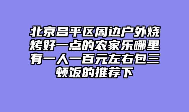 北京昌平区周边户外烧烤好一点的农家乐哪里有一人一百元左右包三顿饭的推荐下