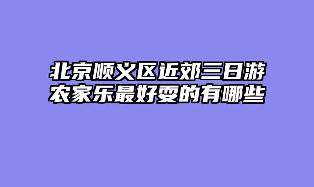 北京顺义区近郊三日游农家乐最好耍的有哪些