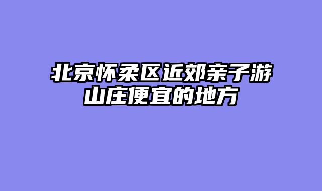 北京怀柔区近郊亲子游山庄便宜的地方
