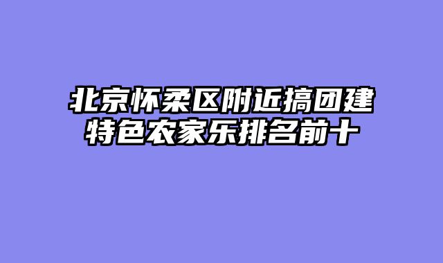 北京怀柔区附近搞团建特色农家乐排名前十