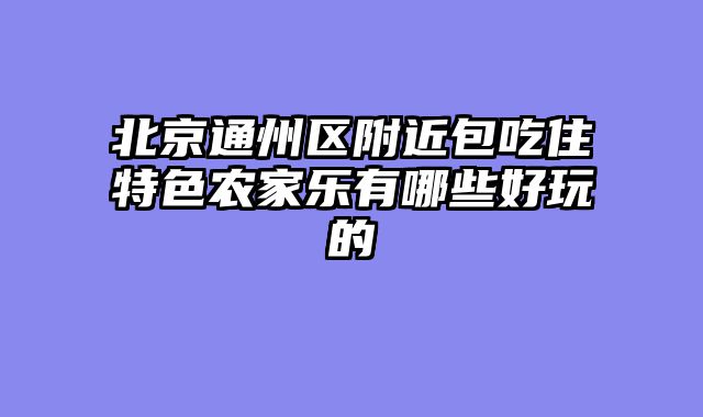 北京通州区附近包吃住特色农家乐有哪些好玩的