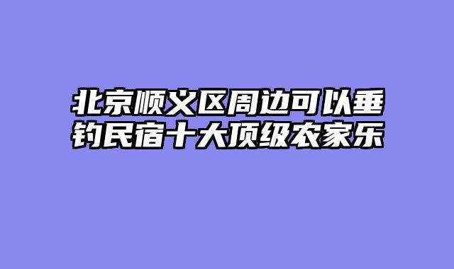北京顺义区周边可以垂钓民宿十大顶级农家乐
