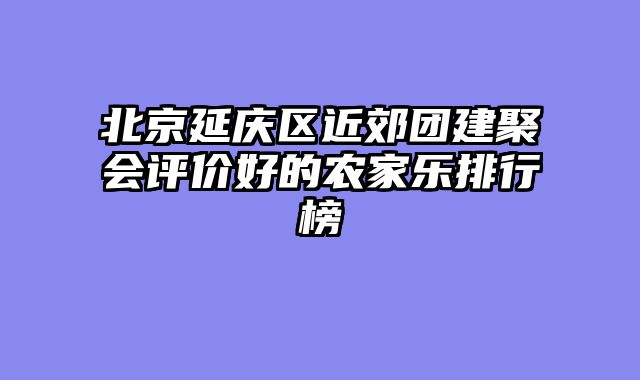 北京延庆区近郊团建聚会评价好的农家乐排行榜