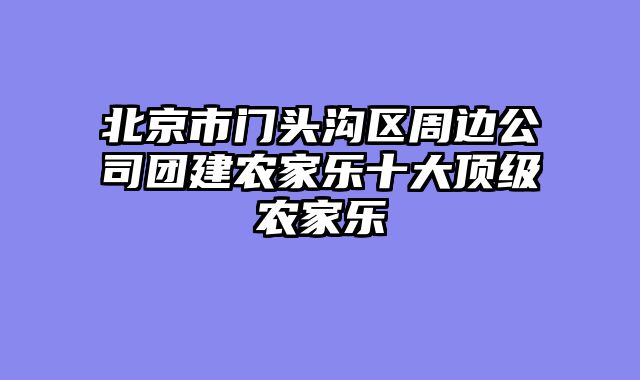 北京市门头沟区周边公司团建农家乐十大顶级农家乐