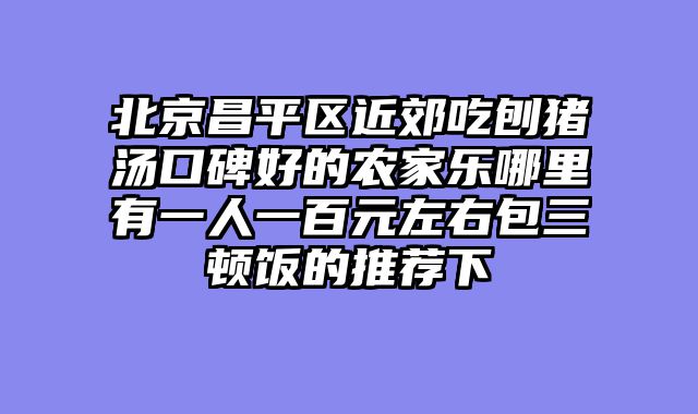 北京昌平区近郊吃刨猪汤口碑好的农家乐哪里有一人一百元左右包三顿饭的推荐下