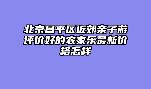 北京昌平区近郊亲子游评价好的农家乐最新价格怎样