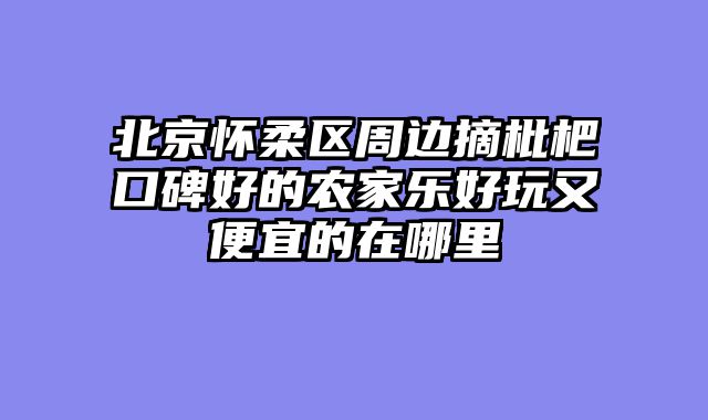 北京怀柔区周边摘枇杷口碑好的农家乐好玩又便宜的在哪里