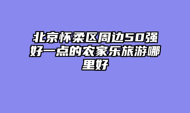 北京怀柔区周边50强好一点的农家乐旅游哪里好