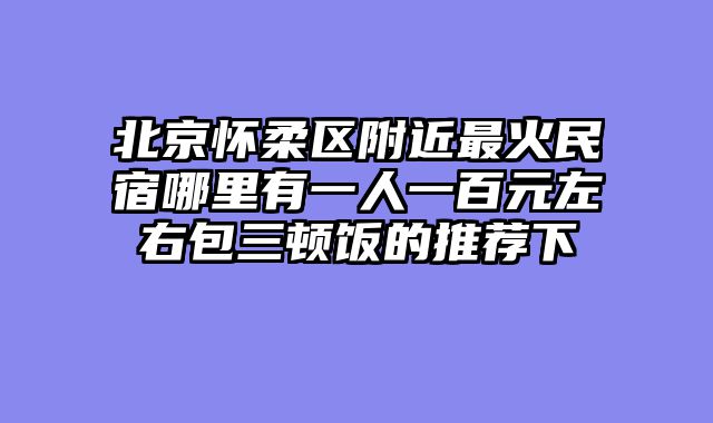 北京怀柔区附近最火民宿哪里有一人一百元左右包三顿饭的推荐下