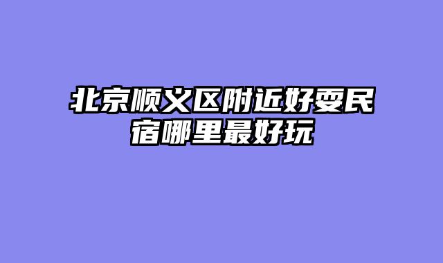 北京顺义区附近好耍民宿哪里最好玩