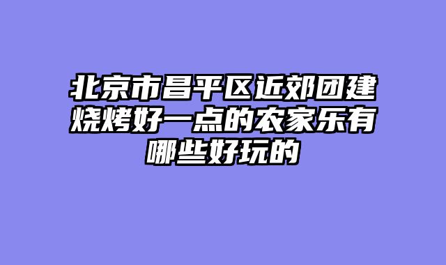 北京市昌平区近郊团建烧烤好一点的农家乐有哪些好玩的