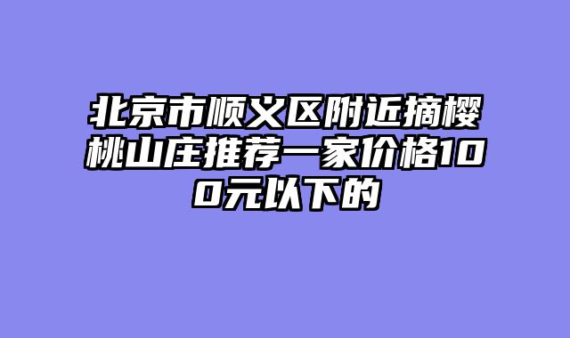 北京市顺义区附近摘樱桃山庄推荐一家价格100元以下的