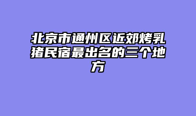 北京市通州区近郊烤乳猪民宿最出名的三个地方