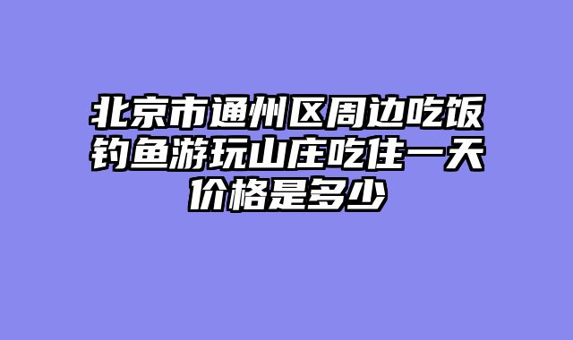 北京市通州区周边吃饭钓鱼游玩山庄吃住一天价格是多少