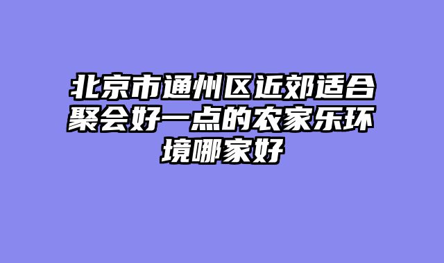 北京市通州区近郊适合聚会好一点的农家乐环境哪家好