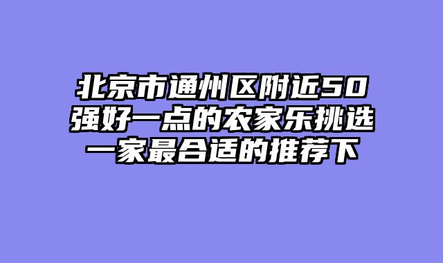 北京市通州区附近50强好一点的农家乐挑选一家最合适的推荐下