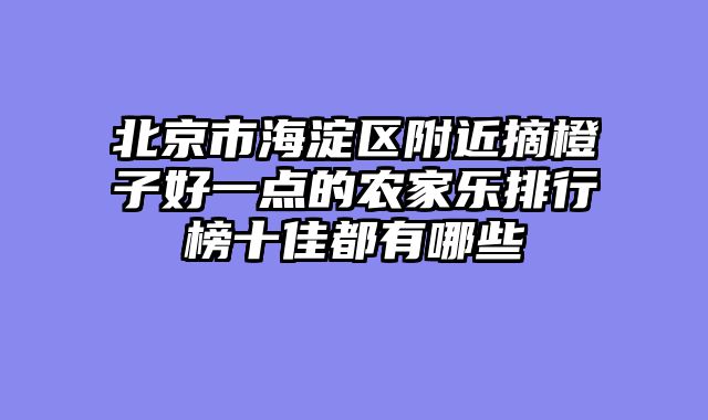 北京市海淀区附近摘橙子好一点的农家乐排行榜十佳都有哪些