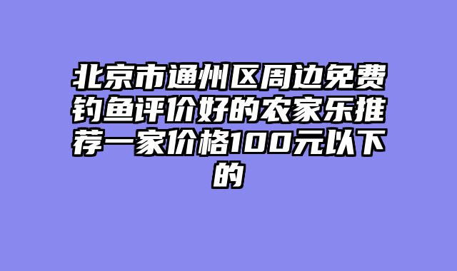 北京市通州区周边免费钓鱼评价好的农家乐推荐一家价格100元以下的