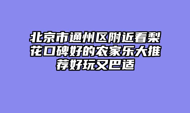 北京市通州区附近看梨花口碑好的农家乐大推荐好玩又巴适