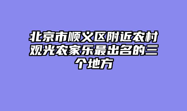 北京市顺义区附近农村观光农家乐最出名的三个地方