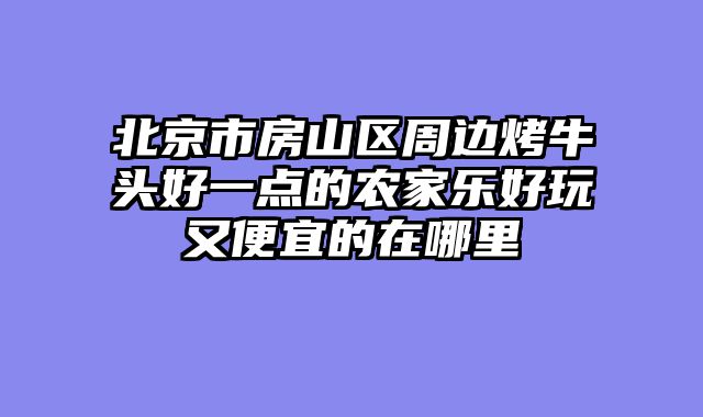 北京市房山区周边烤牛头好一点的农家乐好玩又便宜的在哪里