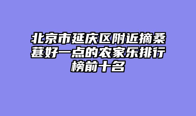 北京市延庆区附近摘桑葚好一点的农家乐排行榜前十名