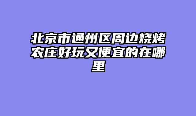 北京市通州区周边烧烤农庄好玩又便宜的在哪里