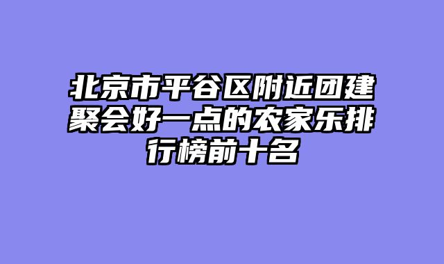北京市平谷区附近团建聚会好一点的农家乐排行榜前十名