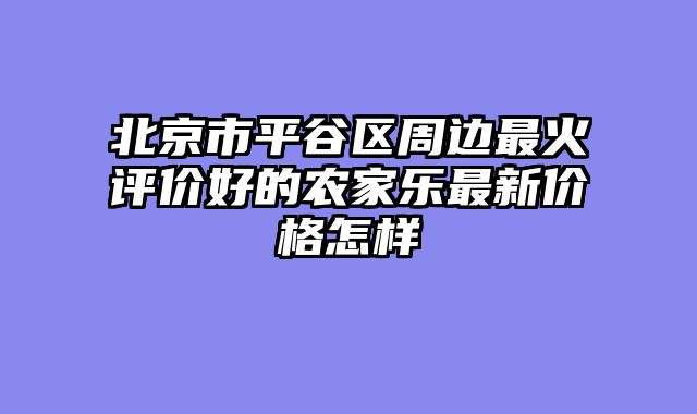 北京市平谷区周边最火评价好的农家乐最新价格怎样