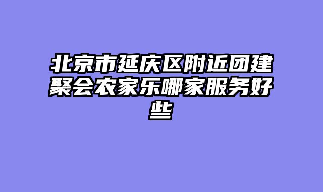 北京市延庆区附近团建聚会农家乐哪家服务好些