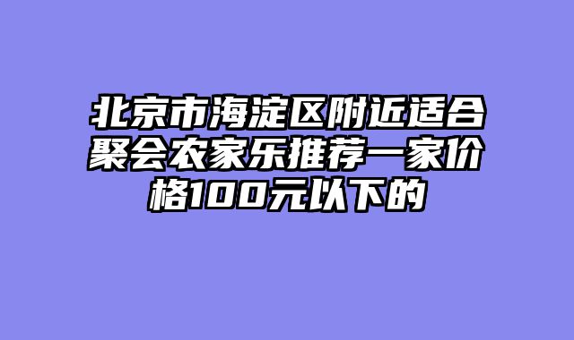 北京市海淀区附近适合聚会农家乐推荐一家价格100元以下的