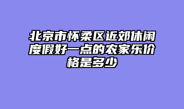 北京市怀柔区近郊休闲度假好一点的农家乐价格是多少