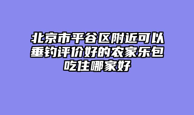 北京市平谷区附近可以垂钓评价好的农家乐包吃住哪家好