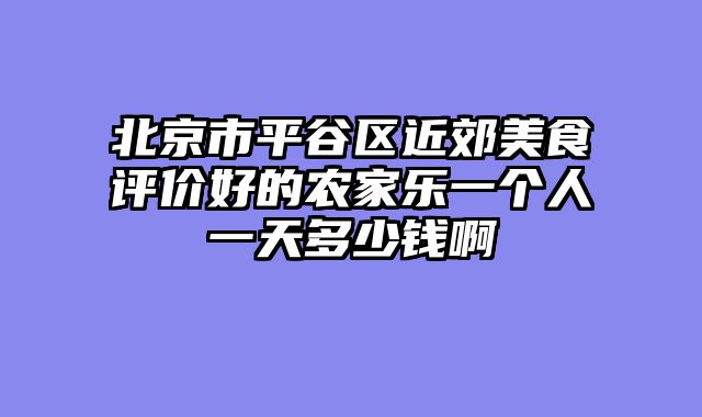 北京市平谷区近郊美食评价好的农家乐一个人一天多少钱啊