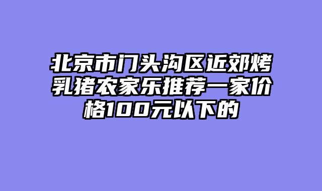 北京市门头沟区近郊烤乳猪农家乐推荐一家价格100元以下的