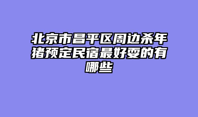 北京市昌平区周边杀年猪预定民宿最好耍的有哪些
