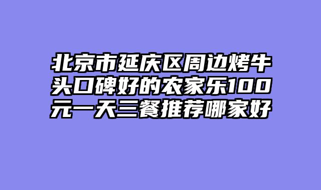 北京市延庆区周边烤牛头口碑好的农家乐100元一天三餐推荐哪家好