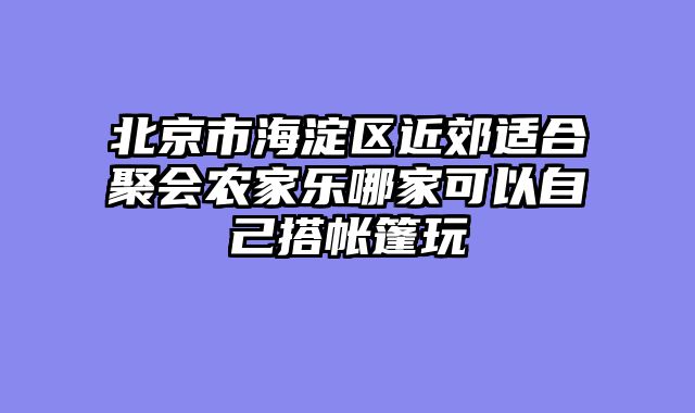 北京市海淀区近郊适合聚会农家乐哪家可以自己搭帐篷玩